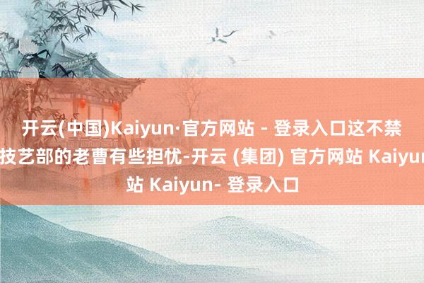 开云(中国)Kaiyun·官方网站 - 登录入口这不禁让海大集团技艺部的老曹有些担忧-开云 (集团) 官方网站 Kaiyun- 登录入口