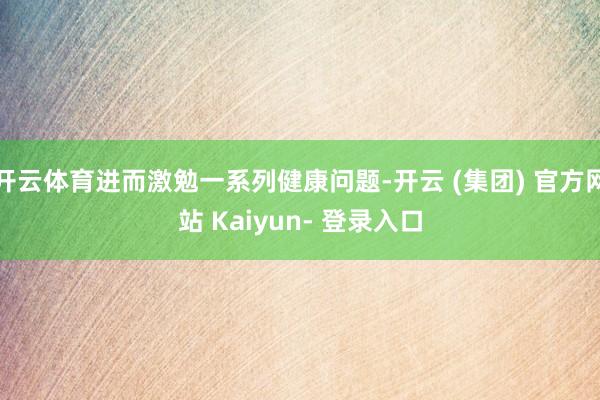 开云体育进而激勉一系列健康问题-开云 (集团) 官方网站 Kaiyun- 登录入口