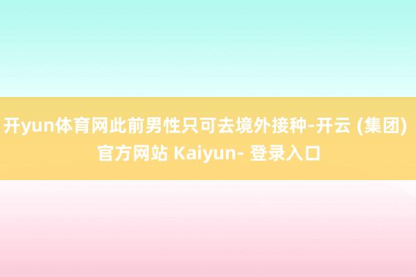 开yun体育网此前男性只可去境外接种-开云 (集团) 官方网站 Kaiyun- 登录入口