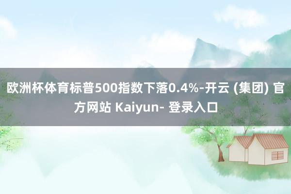 欧洲杯体育标普500指数下落0.4%-开云 (集团) 官方网站 Kaiyun- 登录入口