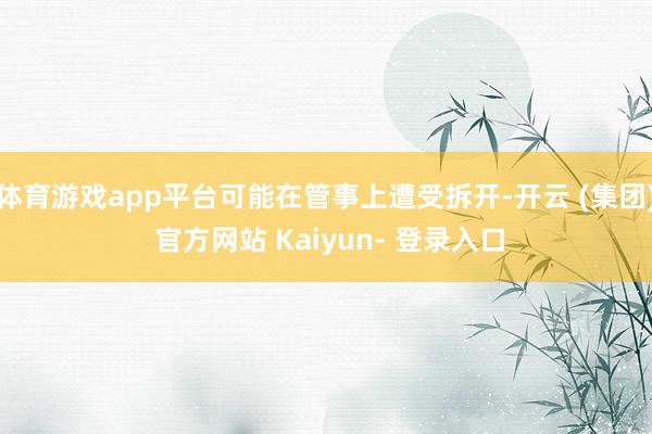 体育游戏app平台可能在管事上遭受拆开-开云 (集团) 官方网站 Kaiyun- 登录入口