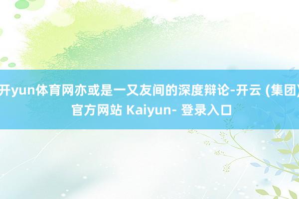 开yun体育网亦或是一又友间的深度辩论-开云 (集团) 官方网站 Kaiyun- 登录入口