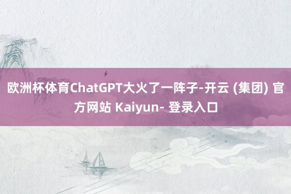 欧洲杯体育ChatGPT大火了一阵子-开云 (集团) 官方网站 Kaiyun- 登录入口
