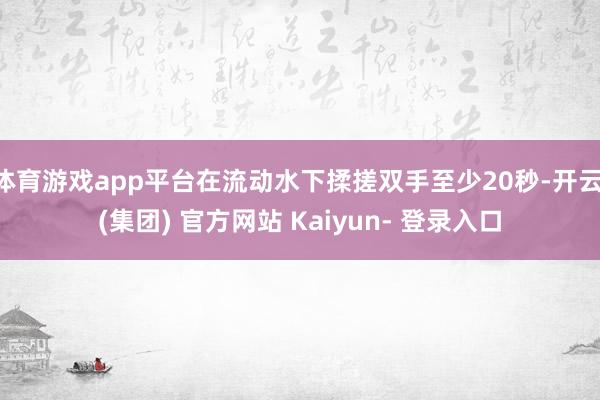 体育游戏app平台在流动水下揉搓双手至少20秒-开云 (集团) 官方网站 Kaiyun- 登录入口